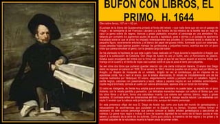 BUFÓN CON LIBROS, EL
PRIMO, H. 1644
Óleo sobre lienzo, 107 cm × 82 cm.
El paisaje de la Sierra del Guadarrama pintado al fondo del retrato —que nada tiene que ver con el paisaje de
Fraga—, es semejante al del Francisco Lezcano y a los fondos de los retratos de la familia real en traje de
caza La gama sobria de negros, blancos y grises plateados envuelve al personaje en una atmósfera fría,
faltando por completo los pigmentos azules de azurita o lapislázuli, pese a abrirse a un paisaje de apariencia
inacabada sobre el que el pintor ha limpiado reiteradamente sus pinceles. El contraste entre la silueta de la
pequeña figura, severamente enlutada, y el blanco del papel del grueso infolio, iluminado quizá con estampas,
cuyas pesadas hojas apenas pueden manejar las gordezuelas y pequeñas manos, acentúa ese aire un poco
triste que parece envolver al genio, con la pesada carga del saber.
Se ha planteado la hipótesis de que este cuadro fuese realizado en Fraga durante la expedición a Aragón que
siguió a la sublevación de Cataluña. Don Diego de Acedo no era un bufón, sino un funcionario de palacio.
Estaba quizá encargado del timbre con la firma real, cargo al que tal vez hacen alusión el enorme infolio que
maneja en el cuadro y el librillo de hojas casi sueltas sobre el que se posa el tarro para pegarlas.
Se ven otros dos libros que pudieran guardar relación con una cierta inclinación literaria. El enano don Diego
debió de ingresar en palacio en 1635. En el verano de 1642, mientras pasaba con el cortejo real por Molina de
Aragón, un disparo de mosquete de un soldado, dirigido tal vez al condeduque, ya en vísperas de su
aparatosa caída, fue a herir al enano, que le estaba abanicando. El retrato es indudablemente uno de los
mejores realizados por Velázquez. El enano, elegantemente vestido y peinado como un caballero, bigote y
perilla negros, calzones con pasamanería y lazos, calzas y zapatos negros en sus endebles extremidades,
ropilla negra brochada, cerrada al cuello con valona almidonada, aparece ante un fondo de montañas.
El rostro es inteligente, de frente muy amplia que el enorme sombrero no puede tapar; su aspecto es un poco
distante, con la mirada perdida y pensativa. Las delicadas manecitas manejan con soltura el librote que, con
los otros libros y el tarro, forma una naturaleza muerta. Los colores son sobrios: blanco, negro y grises
azulados. El contraste entre las dimensiones del libro y del que lo maneja resulta natural. Los exámenes con
rayos X revelan que la cabeza está pintada sobre otra, aunque del mismo personaje.
En esta pintoresca efigie del loco D. Diego de Acedo hay como una burla del mundo de genealogistas y
rebuscadores de ascendencias que pululaban en la España de su tiempo. Gruesos infolios forman el
escenario de este curioso personaje que parece conocer al dedillo árboles genealógicos y ejecutorias de
nobleza. La grave ropa negra e incluso el tono de ausente dignidad de su rostro ido le hacen quizás el más
severo y cortesano de la serie de los bufones. Como pura pintura, la maestría de los negros y los grises y la
realidad palpable de la naturaleza muerta la hacen pieza de primer orden.
 