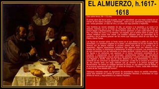 EL ALMUERZO, h.1617-
1618
Oleo sobre lienzo, 96 × 112 cms,
El primer plano del lienzo está ocupado, con gran naturalidad, por una mesa cubierta por un
mantel de lino blanco arrugado y almidonado , sobre el que apreciamos algunas viandas,
pan, varias granadas, un vaso de vino y un plato con algo parecido a mejillones.
Tres hombres se reúnen alrededor de ella, un anciano a la izquierda y un joven a la
derecha, mientras que en el fondo un muchacho vierte vino de un frasco de cristal, en
actitud alegre y despreocupada. En último término aparecen un gran cuello blanco de tela
fina, una bolsa de cuero y, a la derecha, una espada, que la sombra sobre la pared y los
reflejos metálicos hacen más visible. Los modelos utilizados para los personajes de la
izquierda y de la derecha parecen ser los mismo que Velázquez utilizó en sus obras San
Pablo y Santo Tomás.
Las figuras se recortan sobre un fondo neutro en el que destaca la golilla de uno de los
personajes y un sombrero colgados en la pared. Las expresiones de los dos modelos de la
derecha son de alegría mientras el anciano parece más atento a la comida que al
espectador. Algunos especialistas consideran que estamos ante una referencia a las
edades del hombre, al mostrarnos al adolescente, el adulto y el anciano. Las características
de esta composición son las habituales en la etapa sevillana: colores oscuros; realismo en
las figuras y los elementos que aparecen en el lienzo; iluminación procedente de la
izquierda; y expresividad en los personajes, características tomadas del naturalismo
tenebrista que Velázquez conocía gracias a las estampas y cuadros procedentes de Italia
que llegaban a Sevilla. Este tipo de obras debieron ser muy demandadas. La escena
pretende tal vez comunicar un significado moralizante. La idea de un anciano en compañía
de dos jóvenes tiene una larga tradición que se remonta a la pintura europea del
Renacimiento. Ha habido ya notables ejemplos en Roma, en una célebre obra de Rafael, y
en la pintura veneciana del siglo XVI, en obras de Giorgione y Tiziano, todas ellas referidas
a tema de las "tres edades del hombre".
Velázquez interpreta acaso un argumento de ascendencia clásica en sentido naturalista,
sobre todo teniendo en cuenta al círculo de amistades literarias y humanistas en cuyo
ámbito se movía, y seguramente a su maestro Pacheco.
 