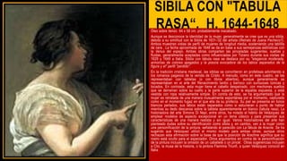 SIBILA CON "TABULA
RASA“, H. 1644-1648
Óleo sobre lienzo 64 x 58 cm. probablemente inacabado.
Aunque se desconoce la identidad de la mujer, generalmente se cree que es una sibila,
debido a su similitud con la Sibila de 1631–32 del artista (Retrato de Juana Pacheco?).
Ambos muestran vistas de perfil de mujeres de longitud media, sosteniendo una tablilla
de cera . La fecha aproximada de 1648 se da en base a sus semejanzas estilísticas con
la Venus del espejo. Ambas obras comparten las pinceladas sugerentes, sueltas y
fluidas, generalmente aceptadas como influenciadas por Tiziano durante sus visitas de
1629 y 1649 a Italia. Sibila con tábula rasa se destaca por su "elegancia moderada,
armonías de colores apagados y la poesía evocadora de los labios separados de la
figura y el" perfil "perdido“.
En la tradición cristiana medieval, las sibilas se convirtieron en profetisas advirtiendo a
los romanos paganos de la venida de Cristo. A menudo, como en este cuadro, se las
representaban con tabletas (o con libros abiertos), aunque generalmente se
representaban en el arte del Renacimiento tardío y barroco con suntuosas túnicas y
tocados. En contraste, esta mujer tiene el cabello despeinado, con mechones sueltos
que se derraman sobre su cuello y la parte superior de la espalda expuesta, y está
vestida con ropa relativamente simple. En contra de esto, se ha argumentado que la
mujer es retratada de una manera inusualmente espontánea por el momento, capturada
como en el momento fugaz en el que ella da su profecía. Su piel se presenta en tonos
blancos perlados, sus labios están separados como si estuvieran a punto de hablar
mientras su dedo descansa sobre la tableta aparentemente en blanco (tabula rasa). La
historiadora del arte Simona Di Nepi, entre otros, ha notado el hábito de Velázquez de
emplear modelos de aspecto excepcional en un tema clásico y para presentar sus
características de una manera realista y sin igual. Varios historiadores del arte han
planteado dudas sobre su identificación como sibila y, en cambio, ven a la mujer como
una personificación de la pintura, señalando el parecido con La fábula de Aracne. Se ha
sugerido que Velázquez utilizó el mismo modelo para ambas obras, aunque otros
rechazan esta afirmación sobre la base de que la posición de Arachne significa que su
rostro está oculto para el espectador. Otros argumentos en contra de la personificación
de la pintura incluyen la omisión de un caballete o un pincel. Otras sugerencias incluyen
a Clio, la musa de la historia, o la pintora Flaminia Triunfi, a quien Velázquez conoció en
Italia
 