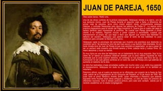 JUAN DE PAREJA, 1650
Óleo sobre lienzo, 76x63 cms.
Una de las obras cumbres de la pintura velazqueña. Velázquez retrata a su siervo, uno de
sus esclavos moros, Juan de Pareja durante el segundo viaje a Italia, a diferencia del
primer viaje de estudios, tenía como misión adquirir obras, principalmente estatuas
clásicas, y contratar fresquistas para decorar los palacios de Felipe IV . Lo realiza como
práctica preparatoria para el retrato del Papa Inocencio X. Quería que el cuadro del papa le
saliera perfecto para impresionar al pontífice. Se cuenta que Pareja aprendió a pintar
viendo a su maestro, llegando incluso a pintar cuadros a escondidas, cuadros que
impresionaron al propio rey que llegó a decir que alguien que poseía esa habilidad no
debería ser esclavo. Velázquez que parecía estar al tanto de esa habilidad no puso
obstáculo para conceder la libertad a su siervo.
Velázquez capta la psicología del personaje que muestra una grandeza que desborda su
condición servil. Se aprecia su tono de piel mas oscuro y sus facción más orientales. Es sin
duda mirada dura de Juan de Pareja la que mas asombra al espectador, ya que a pesar de
ser un esclavo este muestra una mirada serena y firme ,cabeza recta y cuerpo firme .Su
mano descansa y cruza su vientre.
Es muy típico en una obra de Velázquez ver un tratamiento de luz muy exquisito. Aquí la luz
viene de un lateral ya podemos observar también que la zona inferior izquierda es mas
iluminada que la zona superior derecha, sin embargo no fue pintado este foco de luz. La
iluminación no tan solo genera sombras en el rostro de Juan de Pareja sino que además de
aumenta el realismo de la obra.
La obra fue realizadas a base pinceladas sueltas con mucho color y luz ,estilo muy parecido
al impresionismo. Velázquez sin duda no tan solo era un gran pintor si no también un
visionario.
Palomino afirmó, que el cuadro se expuso en la «Rotonda» con ocasión de la fiesta de San
José, patrón de la Congregación de los Virtuosos del Panteón, el 19 de marzo de 1650. Allí
pudo verlo el pintor flamenco Andrés Smith, quien informaba a Palomino que estando
expuesto entre muchas otras obras antiguas y modernas, «a voto de todos los pintores de
diferentes naciones, todo lo demás parecía pintura, pero éste solo verdad», siendo por él
recibido académico en la citada Congregación.
 