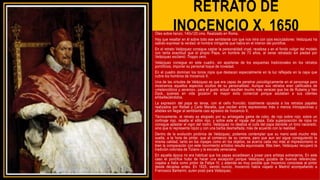 RETRATO DE
INOCENCIO X, 1650
Óleo sobre lienzo, 140x120 cms. Realizado en Roma.
Hay que resaltar en él sobre todo ese semblante con que nos mira con ojos escrutadores: Velázquez ha
sabido expresar la verdad: el hombre intrigante que había en el interior del pontifice.
En el retrato Velázquez consigue captar la personalidad cruel, recelosa y en el fondo vulgar del modelo
con tanta exactitud que el propio Papa, un hombre de 73 años, al verse retratado sin piedad por
Velázquez exclamó: Troppo vero.
Velázquez consigue en este cuadro, sin apartarse de los esquemas tradicionales en los retratos
pontificios, imponer su personal toque de novedad.
En el cuadro dominan los tonos rojos que destacan especialmente en la luz reflejada en la capa que
cubre los hombros de Inocencio X.
Una de las virtudes de Velázquez es que era capaz de penetrar psicológicamente en el personaje para
mostrarnos aquellos aspectos ocultos de su personalidad. Aunque sus retratos eran calificados de
«melancólicos y severos», para el gusto actual resultan mucho más veraces que los de Rubens y Van
Dyck, quienes en vida gozaron de mayor éxito comercial porque adulaban a sus clientes
embelleciéndolos.
La expresión del papa es tensa, con el ceño fruncido; totalmente opuesta a los retratos papales
realizados por Rafael y Carlo Maratta, que oscilan entre expresiones más o menos introspectivas y
afables sin llegar al semblante casi agresivo de Inocencio X.
Técnicamente, el retrato es elogiado por su arriesgada gama de color, de rojo sobre rojo: sobre un
cortinaje rojo, resalta el sillón rojo, y sobre este el ropaje del papa. Esta superposición de rojos no
consigue aplastar el vigor del rostro. Velázquez no idealiza el cutis del papa dándole un tono nacarado,
sino que lo representa rojizo y con una barba desmañada, más de acuerdo con la realidad.
Dentro de la evolución pictórica de Velázquez, podemos contemplar que su mano está mucho más
suelta, a la hora de pintar, que al comienzo de su carrera, pero que aun así sigue consiguiendo la
misma calidad, tanto en los ropajes como en los objetos; se acerca cada vez más al impresionismo si
bien la comparación con este movimiento artístico resulta equivocada. Más bien, Velázquez recuperó la
tradición colorista de Tiziano y la escuela veneciana.
En aquella época no era habitual que los papas accediesen a posar para artistas extranjeros. En este
caso el pontífice hubo de hacer una excepción porque Velázquez gozaba de buenas referencias:
viajaba a Italia como pintor de Felipe IV, y además es muy posible que Inocencio conociese al pintor
desde décadas antes. En 1625, siendo nuncio, Inocencio había viajado a Madrid acompañando a
Francesco Barberini, quien posó para Velázquez.
 