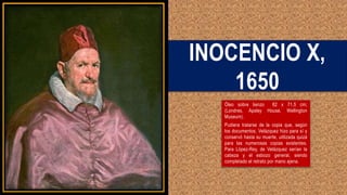 INOCENCIO X,
1650
Óleo sobre lienzo 82 x 71,5 cm;
(Londres, Apsley House, Wellington
Museum).
Pudiera tratarse de la copia que, según
los documentos, Velázquez hizo para sí y
conservó hasta su muerte, utilizada quizá
para las numerosas copias existentes.
Para López-Rey, de Velázquez serían la
cabeza y el esbozo general, siendo
completado el retrato por mano ajena.
 