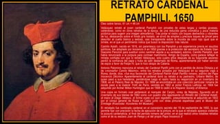 RETRATO CARDENAL
PAMPHILI, 1650
Óleo sobre lienzo, 61 cm × 48 cm
Velázquez retrató al joven cardenal Pamphili con pinceles de astas largas y cerdas gruesas,
valiéndose, como en otros retratos de la época, de una reducida gama cromática y poca materia
pictórica para sugerir una imagen atmosférica. Tras pintar el rostro con toques deshechos y vibrantes
de luz, destacando sobre el fondo gris tostado, se sirvió de simples y precisos toques de pincel para
describir el cuello blanco y sedoso, casi transparente sobre la muceta de color rojo igual que el
birrete, en el que un pentimento indica que buscó la disposición más natural.
Camillo Astalli, nacido en 1616, sin parentesco con los Pamphili y sin experiencia previa en asuntos
políticos, fue adoptado por Inocencio X en 1650 gracias a la protección del secretario de Estado Gian
Giacomo Panciroli para sustituir como cardinal nepote a su verdadero sobrino, Camillo Pamphili, que
había renunciado a la púrpura para contraer matrimonio. Amigo de España, como parece reflejar la
mirada confiada con que lo retrató Velázquez, solo cuatro años después de su fulgurante ascenso
perdió la confianza del papa y hubo de salir desterrado de Roma, aparentemente por haber servido
de espía a favor de Felipe IV, que lo hizo obispo de Catania.
Antonio Palomino menciona el retrato del Cardenal Panfili junto con el perdido de donna Olimpia y el
de «monseñor Camilo Máximo», entre los retratos pintados por Velázquez en su segundo viaje a
Roma, donde, dice, «fue muy favorecido del Cardenal Patrón Astali Panfilio romano, sobrino del Papa
Inocencio Décimo» Aparentemente el cardenal donó su retrato a su padrastro, Urbano Mellini, de
quien pasó a sus herederos, perdiéndose luego el rastro hasta su reaparición en un inventario de
1808, en el Palacio Real de Nápoles. En 1899 se encontraba en una colección particular romana de
donde pasó a la Galerie Trotti de París; vendido en 1902 al pintor Francis Lathrop; en 1904 fue
adquirido por Archer Milton Huntington que en 1908 lo cedió a la Hispanic Society of America
Una copia en formato oval perteneció al marqués del Carpio, virrey de Nápoles, figurando en el
inventario de sus bienes de 1682 como «un quadro che rappresenta un Ritratto del Cardenal Astalli,
di mano di Diego Velasco, di forma ovata coi suoi regoletti», presumiblemente el adquirido en 1833
por el cónsul general de Rusia en Cádiz junto con otras pinturas españolas para el Museo del
Ermitage (Krasnodar, Kovolenko Art Museum).
El retratado fue nombrado cardenal en el consistorio secreto del 19 de septiembre de 1650, lo que
permite fijar con precisión la fecha de ejecución de la pintura, en la que el retratado aparece vistiendo
la púrpura cardenalicia, al final del periodo romano del pintor, en el que realizó otros notables retratos
como el de su esclavo Juan de Pareja y el del propio Papa Inocencio X
 