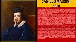 CAMILLO MASSIMI,
1650
Óleo sobre lienzo, 73,6 cm × 58,5 cm.
El cuadro representa a Camillo Massimi, camarero del papa, pintor aficionado y mecenas que
aparece retratado sentado, con vestiduras azules y mirando al espectador con notable
economía de medios, concentrando la atención en la iluminación de la cabeza, para resaltar,
según Julián Gállego, «con una nitidez que preludia a Vermeer, un rostro prematuramente
obeso, ligeramente irónico y abúlico».
El cuadro fue identificado en 1958 por Enriqueta Harris con el retrato de «Monseñor Camillo
Massimo», camarero del papa e «insigne pintor» citado por Antonio Palomino entre los retratos
pintados por Velázquez en su segundo viaje a Roma, tras el del Papa Inocencio X. Velázquez
había emprendido este viaje en 1649 con objeto de contratar a algún pintor especialista en
frescos y comprar pinturas y esculturas para la decoración del Alcázar de Madrid en nombre
de Felipe IV, pero a diferencia del primer viaje, ahora era un pintor consagrado que buscaba
verse reconocido en Roma y buscó la ocasión de retratar al Papa Inocencio X y a varios
miembros de su corte. Junto con una copia del retrato del cardenal Camillo Astalli Pamphili
pintado en la misma ocasión perteneció al marqués del Carpio, virrey de Nápoles, figurando en
el inventario de los bienes dejados en Madrid a su muerte en 1687. Se desconocen los pasos
seguidos por el cuadro hasta su ingreso en la Colección Bankes.
La fecunda estancia de Velázquez en Roma en 1650 nos ha dado magníficos retratos como el
de Juan de Pareja, el Papa Inocencio X o éste del cardenal Camillo Massimi. Hombre culto y
gran protector de las artes, Camillo Massimi se consideraba amigo personal de Velázquez. En
los momentos en que fue retratado contaba con 30 años de edad y era merecedor del cargo de
Camarero Secreto o de Honor del Papa, por lo que le vemos con un hábito y bonete de color
azul eléctrico. Más tarde sería nombrado Nuncio en España, reforzando la amistad con el
pintor. Velázquez centra toda su atención en el rostro del personaje, demostrando la citada
amistad al tratarle con cariño y respeto a la vez. La figura aparece sentada - contemplamos el
respaldo de la silla tapizada en terciopelo rojo y decorada con una banda superior dorada - y
está recortada sobre un fondo neutro para conseguir el efecto volumétrico. Las luces y las
sombras están aplicadas con gran maestría, distribuyéndose por la composición de manera
estudiada. La pincelada empleada por el maestro en estos momentos es muy suelta, creando
sus imágenes gracias a la luz y el color, siguiendo a la Escuela veneciana por la que tanta
admiración sentía.
 