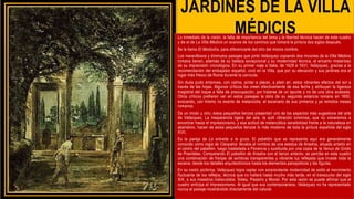 JARDINES DE LA VILLA
MÉDICIS
Lo inmediato de la visión, la falta de importancia del tema y la libertad técnica hacen de este cuadro
y de el de La Villa Médicis un avance de los caminos que tomará la pintura dos siglos después.
Se le llama El Mediodía, para diferenciarle del otro del mismo nombre.
Los maravillosos y diminutos paisajes que pintó Velázquez copiando dos rincones de la Villa Médicis
romana tienen, además de su belleza excepcional y su modernidad técnica, el encanto misterioso
de su imprecisión cronológica. En su primer viaje a Italia, de 1629 a 1631, Velázquez, gracias a la
recomendación del embajador español, vivió en la Villa, que por su elevación y sus jardines era el
lugar más fresco de Roma durante la canícula.
Sin duda pudo entonces, con calma, pintar a placer, a plein air, estos vibrantes efectos del sol a
través de las hojas. Algunos críticos los creen efectivamente de esa fecha y atribuyen la ligereza
magistral del toque a falta de preocupación, por tratarse de un apunte y no de una obra acabada.
Otros críticos prefieren ver en estos paisajes la obra de su segunda estancia romana en 1650,
evocando, con lirismo no exento de melancolía, el escenario de sus primeros y ya remotos meses
romanos.
De un modo u otro, estos pequeños lienzos presentan uno de los aspectos más sugestivos del arte
de Velázquez. La trasparencia ligera del aire, la sutil vibración luminosa, que no volveremos a
encontrar hasta el impresionismo, y esa actitud de melancólica sensibilidad frente a la naturaleza en
abandono, hacen de estos pequeños lienzos lo más moderno de toda la pintura española del siglo
XVII.
Es la pareja de La entrada a la gruta. El pabellón que se representa aquí era generalmente
conocido como logia de Cleopatra: llevaba el nombre de una estatua de Ariadna, situada antaño en
el centro del pabellón, luego trasladada a Florencia y sustituida por una copia de la Venus de Gnido
de Praxíteles. Comparando El pabellón de Ariadna con el lienzo anterior, se percibe en este cuadro
una combinación de franjas de sombras transparentes y vibrante luz reflejada que invade toda la
escena, desde los detalles arquitectónicos hasta los elementos paisajísticos y las figuras.
En su visión pictórica, Velázquez logra captar con sorprendente modernidad de estilo el movimiento
fluctuante de los reflejos, técnica que no hallará hasta mucho más tarde, en el transcurso del siglo
XIX, a sus maestros indiscutidos: Sisley, Pissarro y Monet. Por esta razón se puede afirmar que el
cuadro anticipa el Impresionismo. Al igual que sus contemporáneos, Velázquez no ha representado
nunca el paisaje mostrándolo directamente del natural.
 
