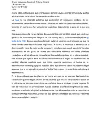 Grupo: Velázquez, Sandoval, Arden y Echazú. 
T.P. Roberto Arlt 
Curso: 5to “B” ESO 
2014 
misma edad, esto provoca que el lenguaje en general vaya perdiendo formalidad y que los 
adultos hablen de la misma forma que los adolescentes. 
La RAE no ha integrado palabras que pertenecen al vocabulario cotidiano de los 
adolescentes ya que las mismas no son utilizadas por todas las personas en la sociedad, 
teniendo en cuenta que hay variaciones lingüísticas dependiendo la zona en la que uno 
vive. 
Esta academia en la voz de Ignacio Bosque plantea otra temática actual que es el uso 
genérico del masculino para designar los dos sexos y eso lo podemos ver reflejado en el 
texto de la RAE. Bosque cuestiona también evitar el sexismo en el lenguaje, ya que no 
tiene sentido forzar las estructuras lingüísticas. A su vez, él reconoce la existencia de la 
discriminación hacia la mujer en la sociedad y concluye que con el uso de tendencias 
aconsejadas en las guías, se extrae una conclusión incorrecta de varias premisas 
verdaderas y admite el uso de comportamientos verbales sexistas en el idioma español; 
vale aclarar que a pesar de la actual discriminación hacía la mujer, no hay necesidad de 
cambiar algunas palabras para que todos estemos conformes. el hecho de la 
discriminación en el lenguaje para nosotras sería algo erróneo, ya que no podemos llegar 
a pensar que si por ejemplo alguien dice “todos”, las mujeres no se sentirían incluidas y si 
discriminadas. 
En la jerga utilizada por los jóvenes se puede ver que no les interesa, las lingüísticas 
sexistas que pueden llegar a haber en las palabras que utilizan, ya que solo se basan en 
la utilización de términos masculinos para referirse tanto a hombres como a mujeres. Si 
bien es verdad que los jóvenes crean nuevas palabras o cambian el significado de otras, 
no alteran la estructura lingüística de las mismas. Los adolescentes están acostumbrados 
a utilizar términos masculinos, porque es algo común entre todas las personas, y además 
tienen un vocabulario reducido. 
 