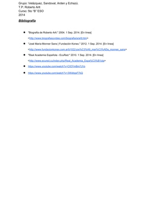 Grupo: Velázquez, Sandoval, Arden y Echazú. 
T.P. Roberto Arlt 
Curso: 5to “B” ESO 
2014 
Bibliografía 
● "Biografia de Roberto Arlt." 2004. 1 Sep. 2014. [En línea] 
<http://www.biografiasyvidas.com/biografia/a/arlt.htm> 
● "José María Monner Sans | Fundación Konex." 2012. 1 Sep. 2014. [En línea] 
<http://www.fundacionkonex.com.ar/b1022­jos% 
C3%A9_mar%C3%ADa_monner_sans> 
● "Real Academia Española ­EcuRed." 
2010. 1 Sep. 2014. [En línea] 
<http://www.ecured.cu/index.php/Real_Academia_Espa%C3%B1ola> 
● https://www.youtube.com/watch?v=CIOYmBm7JVs 
● https://www.youtube.com/watch?v=3WditqsF7kQ 
