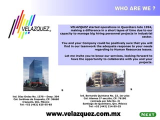 WHO ARE WE ? VELAZQUEZ  started operations in Querétaro late 1994, making a difference in a short lapse of time due to our capacity to manage big hiring personnel projects in industrial sector. You and your Company could be positively sure that you will find in our teamwork the adequate response to your needs regarding to Human Resources issues. Let me invite you to know our services, looking forward to have the opportunity to collaborate with you and your projects. www.velazquez.com.mx                                                              Blvd. Bernardo Quintana No. 23, 1er piso  Col. Alamos 2ª sección, CP. 76160  (entrada por Aile No. 2) Santiago de Querétaro, Qro. México  Tel: +52 (442) 214-55-25                                                               Blvd. Díaz Ordaz No. 1370 – Desp. 304  Col. Jardines de Irapuato, CP. 36660 Irapuato, Gto. México  Tel: +52 (462) 625-55-85  ® 