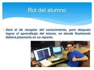 Rol del alumno 
 Será el de receptor del conocimiento, para después 
lograr el aprendizaje del mismo, en donde finalmente 
deberá plasmarlo en su reporte. 
