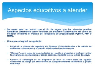 Aspectos educativos a atender 
 Se usará esta red social con el fin de lograr que los alumnos puedan 
identificar claramente como funciona un ambiente colaborativo así como su 
creación mediante el manejo de lenguajes de programación Python, PHP y 
HTML. 
 Con esto se logrará lo siguiente: 
 Introducir al alumno de Ingeniería en Sistemas Computacionales a la materia de 
ambientes colaborativos y el temario relacionado al presente curso. 
 “Romper” con el temor de los estudiantes en relación a preguntar al profesor y evitar 
la programación compuesta por pánico escénico, mediante foros y videos de apoyo. 
 Conocer la simbología de los diagramas de flujo, así como todas las aquellas 
variaciones de código que existe dentro de cualquier ambiente colaborativo o grupos 
de trabajo. 
 