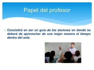 Papel del profesor 
 Consistirá en ser un guía de los alumnos en donde se 
deberá de aprovechar de una mejor manera el tiempo 
dentro del aula. 
 
