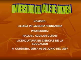 UNIVERSIDAD DEL VALLE DE ORIZABA NOMBRE: LILIANA VELAZQUEZ FERNANDEZ PROFESORA: RAQUEL AGUILAR DURAN LICENCIATURA EN CIENCIAS DE LA EDUCACION H. CORDOBA, VER A 06 DE JUNIO DEL 2007 
