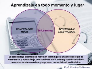 Aprendizaje en todo momento y lugar El aprendizaje electrónico móvil (m-learning) es una metodología de enseñanza y aprendizaje que combina el e-Learning con dispositivos computacionales móviles que poseen conectividad inalámbrica. Prof. Cristina Velázquez COMPUTACIÓN MÓVIL M-Learning APRENDIZAJE ELECTRÓNICO 