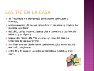  la frecuencia y el tiempo que permanecen conectados a
Internet,
 observamos una utilización esporádica en los padres y madres. La
mayoría (alrededor
 del 25%), utiliza Internet algunos días a la semana o los fines de
semana, y en algunos
 hogares los hijo/as (12,9%) se conectan todos los días. La
tendencia de los más jóvenes
 a utilizar Internet diariamente, aparece recogida en un estudio
realizado con jóvenes
 entre 15 y 19 años en la ciudad de Barcelona (Castells y Díaz,
2001).
 
