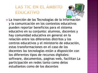  La inserción de Ias Tecnologías de Ia Información
y Ia comunicación en los contextos educativos
pueden reportar beneficios para el sistema
educativo en su conjunto: alumnos, docentes y
hay comunidad educativa en general en Ia
relación entre los diferentes distritos y los
centros educativos y el ministerio de educación,
estas transformaciones en el caso de los
docentes Ias tecnologías están a disposición con
los diferentes tipos de recursos digitales:
software, documentos, paginas web, facilitan La
participación en redes tanto como delos
estudiantes como de los docentes
 