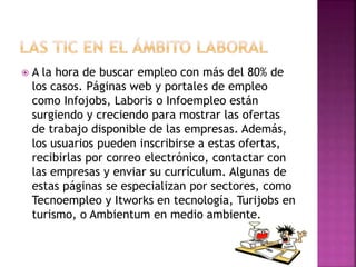  A la hora de buscar empleo con más del 80% de
los casos. Páginas web y portales de empleo
como Infojobs, Laboris o Infoempleo están
surgiendo y creciendo para mostrar las ofertas
de trabajo disponible de las empresas. Además,
los usuarios pueden inscribirse a estas ofertas,
recibirlas por correo electrónico, contactar con
las empresas y enviar su currículum. Algunas de
estas páginas se especializan por sectores, como
Tecnoempleo y Itworks en tecnología, Turijobs en
turismo, o Ambientum en medio ambiente.
 