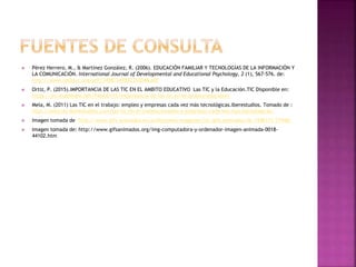  Pérez Herrero, M., & Martínez González, R. (2006). EDUCACIÓN FAMILIAR Y TECNOLOGÍAS DE LA INFORMACIÓN Y
LA COMUNICACIÓN. International Journal of Developmental and Educational Psychology, 2 (1), 567-576. de:
http://www.redalyc.org/pdf/3498/349832312048.pdf
 Ortiz, P. (2015).IMPORTANCIA DE LAS TIC EN EL AMBITO EDUCATIVO Las TIC y la Educación.TIC Disponible en:
https://es.slideshare.net/Pablo0115/importancia-de-las-tic-en-el-ambito-educativo
 Mela, M. (2011) Las TIC en el trabajo: empleo y empresas cada vez más tecnológicas.Iberestudios. Tomado de :
http://noticias.iberestudios.com/las-tic-en-el-trabajo-empleo-y-empresas-cada-vez-mas-tecnologicas/
 Imagen tomada de http://www.gifs-animados.es/profesiones-imagenes/tic/gifs-animados-tic-7246171-71948/
 Imagen tomada de: http://www.gifsanimados.org/img-computadora-y-ordenador-imagen-animada-0018-
44102.htm
 