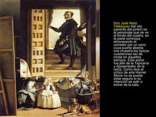 Don José Nieto Velázquez  (tal vez pariente del pintor) es el personaje que se ve al fondo del cuadro, en la parte luminosa, atravesando el corredor por un vano cuya puerta abierta nos muestra los típicos cuarterones tan de moda en aquellos tiempos. Este señor fue jefe de la Tapicería y Aposentador de la reina. Como dice el crítico de arte Harriet Stone no se puede estar seguro si su intención es salir o entrar de la sala. 