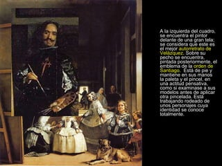 A la izquierda del cuadro, se encuentra el pintor delante de una gran tela; se considera que este es el mejor  autorretrato de Velázquez . Sobre su pecho se encuentra, pintada posteriormente, el emblema de la  orden de Santiago .  Está de pie y mantiene en sus manos la paleta y el pincel, en una actitud pensativa, como si examinase a sus modelos antes de aplicar otra pincelada. Está trabajando rodeado de unos personajes cuya identidad se conoce totalmente.  