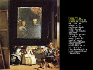 Felipe IV y su esposa Mariana de Austria , en la lejanía del cuadro, se reflejan en un espejo detrás del pintor. Con el espejo, se desvela qué pinta Velázquez: pinta a los reyes, que posan "fuera del cuadro", más o menos en el lugar donde está el espectador. Es un truco que nos integra en la pintura, fusionando realidad y apariencia.  