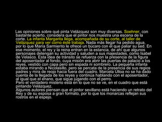 Las opiniones sobre qué pinta Velázquez son muy diversas.  Soehner , con bastante acierto, considera que el pintor nos muestra una escena de la corte.  La infanta Margarita llega, acompañada de su corte, al taller de Velázquez para ver como éste trabaja . Nada más llegar ha pedido agua, por lo que María Sarmiento le ofrece un búcaro con el que paliar su sed. En ese momento, el rey y la reina entran en la estancia, de ahí que algunos personajes detengan su actividad y saluden a sus majestades, como Isabel de Velasco. Esta idea de tránsito se refuerza con la presencia de la figura del aposentador al fondo, cuya misión era abrir las puertas de palacio a los reyes, vestido con capa pero sin espada ni sombrero. La pequeña infanta estaba mirando a Nicolasillo, pero se percata de la presencia de sus regios padres y mira de reojo hacia fuera del cuadro. Marcela Ulloa no se ha dado cuenta de la llegada de los reyes y continúa hablando con el aposentador, al igual que el enano, que sigue jugando con el perro.  Pero el verdadero misterio está en lo que no se ve, en el cuadro que está pintando Velázquez.  Algunos autores piensan que el pintor sevillano está haciendo un retrato del Rey y de su esposa a gran formato, por lo que los monarcas reflejan sus rostros en el espejo.  