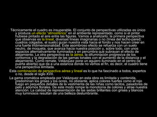 Técnicamente el cuadro es insuperable. El conjunto de perspectivas utilizadas es único y produce  un efecto “atmosférico ” en el ambiente representado, como si el pintor hubiese pintado el aire entre las figuras. Vamos a analizarlo: la primera perspectiva que observas es  la lineal , diversas líneas imaginarias o no (línea del techo-pared; cuadros colgados, el suelo) guían nuestra vista hacia el fondo y nos hacen creer en una fuerte tridimensionalidad. Este asombroso efecto se refuerza con un suelo neutro, de moqueta, que avanza hacia nuestra posición y, sobre todo, con unos espacios alternativamente iluminados y en penumbra que subrayan el efecto de alejamiento. La otra perspectiva es  la aérea , la difuminación progresiva de los contornos y la degradación de las gamas tonales con el aumento de la distancia y el alejamiento. Como remate, Velázquez pone un agujero iluminado en el centro (la puerta abierta) que da a una estancia donde no vemos el fin, es decir, el cuadro tiene una perspectiva ilimitada. Esta  combinación de perspectiva aérea y lineal  es lo que ha fascinado a todos, expertos o no, desde el siglo XVII. La gama cromática empleada por Velázquez en esta obra es limitada y contenida, predominan los grises y los ocres, no obstante, aplica colores fuertes como el rojo fuego en pequeños detalles de la vestimenta de las niñas como lacitos, pasadores de pelo y adornos florales. De este modo rompe la monotonía de colores y atrae nuestra atención. La calidad de representación de las sedas brillantes con grises y blancos muy luminosos resultan de una belleza deslumbrante. 