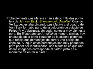 Antecedentes Probablemente  Las Meninas  han estado influidas por la tela de  Jan van Eyck,  El matrimonio Arnolfini . Cuando Velázquez estaba pintando  Las Meninas , el cuadro de Van Eyck formaba parte de la colección de palacio de Felipe IV y Velázquez, sin duda, conocía muy bien esta obra. En  El matrimonio Arnolfini  de manera similar, hay un espejo en la parte posterior de la escena pictórica, que refleja dos personajes de cara y una pareja de espalda. Aunque estos personajes son muy pequeños para poder ser identificados, una hipótesis es que una de las imágenes corresponde al pintor, justo en el momento de entrar a pintar.  