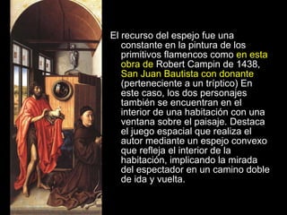 El recurso del espejo fue una constante en la pintura de los primitivos flamencos como  en esta obra de  Robert Campin de 1438,  San Juan Bautista con donante  (perteneciente a un tríptico) En este caso, los dos personajes también se encuentran en el interior de una habitación con una ventana sobre el paisaje. Destaca el juego espacial que realiza el autor mediante un espejo convexo que refleja el interior de la habitación, implicando la mirada del espectador en un camino doble de ida y vuelta. 