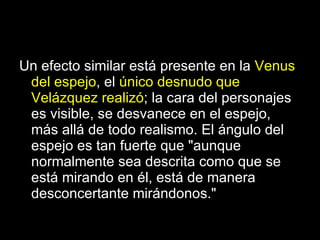 Un efecto similar está presente en la  Venus del espejo , el  único desnudo que Velázquez realizó ; la cara del personajes es visible, se desvanece en el espejo, más allá de todo realismo. El ángulo del espejo es tan fuerte que "aunque normalmente sea descrita como que se está mirando en él, está de manera desconcertante mirándonos."  