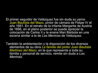 La influencia de Las Meninas El primer seguidor de Velázquez fue sin duda su yerno  Juan Bautista del Mazo , pintor de cámara de Felipe IV el año 1661. En el retrato de la infanta Margarita de Austria de 1666, en el plano posterior se puede apreciar la colocación de Carlos II y la enana Mari Bárbola en una escena similar a la de  Las Meninas  de Velázquez. También la ambientación y la disposición de los diversos elementos de su obra  La familia del pintor Juan Bautista Martínez del Mazo , en la que representa a toda su familia y personal de servicio, remite sin duda a  Las Meninas . 
