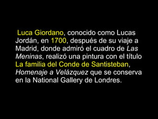 Luca Giordano , conocido como Lucas Jordán, en  1700 , después de su viaje a Madrid, donde admiró el cuadro de  Las Meninas , realizó una pintura con el título  La familia del Conde de Santisteban ,  Homenaje a Velázquez  que se conserva en la National Gallery de Londres. 