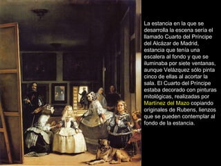 La estancia en la que se desarrolla la escena sería el llamado Cuarto del Príncipe del Alcázar de Madrid, estancia que tenía una escalera al fondo y que se iluminaba por siete ventanas, aunque Velázquez sólo pinta cinco de ellas al acortar la sala. El Cuarto del Príncipe estaba decorado con pinturas mitológicas, realizadas por  Martínez del Mazo  copiando originales de Rubens, lienzos que se pueden contemplar al fondo de la estancia.  Pero el verdadero misterio está en lo que no se ve, en el cuadro que está pintando Velázquez.  