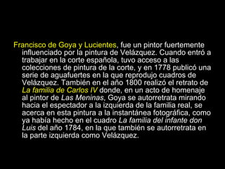 Francisco de Goya y Lucientes , fue un pintor fuertemente influenciado por la pintura de Velázquez. Cuando entró a trabajar en la corte española, tuvo acceso a las colecciones de pintura de la corte, y en 1778 publicó una serie de aguafuertes en la que reprodujo cuadros de Velázquez. También en el año 1800 realizó el retrato de  La familia de Carlos IV  donde, en un acto de homenaje al pintor de  Las Meninas , Goya se autorretrata mirando hacia el espectador a la izquierda de la familia real, se acerca en esta pintura a la instantánea fotográfica, como ya había hecho en el cuadro  La familia del infante don Luis  del año 1784, en la que también se autorretrata en la parte izquierda como Velázquez.  