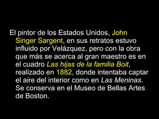 El pintor de los Estados Unidos,  John Singer Sargent , en sus retratos estuvo influido por Velázquez, pero con la obra que más se acerca al gran maestro es en el cuadro  Las hijas de la familia Boit , realizado en  1882 , donde intentaba captar el aire del interior como en  Las Meninas . Se conserva en el Museo de Bellas Artes de Boston. 