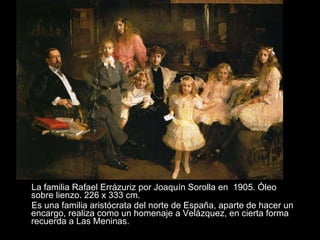 La familia Rafael Errázuriz por Joaquín Sorolla en  1905. Óleo sobre lienzo. 226 x 333 cm.  Es una familia aristócrata del norte de España, aparte de hacer un encargo, realiza como un homenaje a Velázquez, en cierta forma recuerda a Las Meninas.  