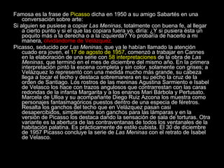 Famosa es la frase de  Picasso  dicha en 1950 a su amigo Sabartés en una conversación sobre arte: Si alguien se pusiese a copiar  Las Meninas , totalmente con buena fe, al llegar a cierto punto y si el que las copiara fuera yo, diría: ¿Y si pusiera ésta un poquito más a la derecha o a la izquierda? Yo probaría de hacerlo a mi manera,  olvidándome de Velázquez. Picasso, seducido por  Las Meninas , que ya le habían llamado la atención cuado era joven, el  17 de agosto de 1957 , comenzó a trabajar en Cannes en la elaboración de una serie con  58 interpretaciones  de la obra de  Las Meninas , que terminó en el mes de diciembre del mismo año. En la primera interpretación pintó la escena completa y sin color, solamente con grises; a Velázquez lo representó con una medida mucho más grande, su cabeza llega a tocar el techo y destaca sobremanera en su pecho la cruz de la orden de Santiago. Los rostros de las meninas Agustina Sarmiento e Isabel de Velasco los hace con trazos angulosos que contrarrestan con las caras redondas de la infanta Margarita y a los enanos Mari Bárbola y Pertusato. Marcela de Ulloa y su acompañante Diego Ruiz Azcona los muestra como personajes fantasmagóricos puestos dentro de una especia de féretros. Resalta los ganchos del techo que en Velázquez pasan casi desapercibidos, simplemente son ganchos para las lámparas y en la versión de Picasso los destaca dando la sensación de sala de torturas. Otra variante es la abertura de las contraventanas de todos los ventanales de la habitación palatina. Es prácticamente de estilo cubista. El 30 de diciembre de 1957 Picasso concluye la serie de  Las Meninas  con el retrato de Isabel de Velasco. 