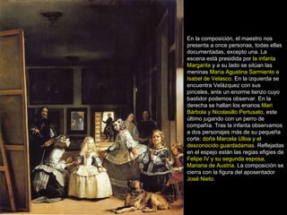 En la composición, el maestro nos presenta a once personas, todas ellas documentadas, excepto una. La escena está presidida por  la infanta Margarita  y a su lado se sitúan las meninas  María Agustina Sarmiento e Isabel de Velasco . En la izquierda se encuentra Velázquez con sus pinceles, ante un enorme lienzo cuyo bastidor podemos observar. En la derecha se hallan los enanos  Mari Bárbola y Nicolasillo Pertusato , este último jugando con un perro de compañía. Tras la infanta observamos a dos personajes más de su pequeña corte:  doña Marcela Ulloa y el desconocido guardadamas . Reflejadas en el espejo están las regias efigies de  Felipe IV y su segunda esposa, Mariana de Austria . La composición se cierra con la figura del aposentador  José Nieto.     