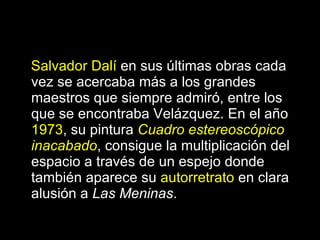 Salvador Dalí  en sus últimas obras cada vez se acercaba más a los grandes maestros que siempre admiró, entre los que se encontraba Velázquez. En el año  1973 , su pintura  Cuadro estereoscópico inacabado , consigue la multiplicación del espacio a través de un espejo donde también aparece su  autorretrato  en clara alusión a  Las Meninas . 