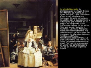 La infanta Margarita , la primogénita de los reyes (Felipe IV y Mariana de Austria, es la figura principal. Tiene cinco años y está acompañada de sus meninas y de otros personajes. Va vestida con el guardainfante y la basquiña gris y crema. Es la alegría de sus padres como única superviviente de los varios hijos que fueron naciendo y muriendo. La infanta Margarita fue la persona de la familia real más retratada por Velázquez. Se conservan de ella sobresalientes retratos en el Museo Kunsthistorisches de Viena. La pintó por primera vez cuando no había cumplido los dos años de edad. Ese cuadro se encuentra en Viena y se considera como una de las joyas de la pintura infantil.  