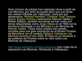 Gran número de artistas han realizado obras a partir de  Las Meninas , por tanto se puede decir que sus obras han estado influidas por Velázquez, entre los que destacamos:  Richard Hamilton ,  Cristóbal Toral ,  Antonio Saura ,  Equipo Crónica ( valencianos Manuel Valdés y Rafael Solbes), también escultores se han unido con obras relacionadas como  Jorge Oteiza  en el 1958 con la escultura  Homenaje a Las Meninas  o  Las Meninas  de  Manolo Valdés . Todos estos artistas han estado reunidos para una gran exposición en el Museo Picasso de Barcelona con el nombre  Oblidant Velázquez Las Meninas  durante el año 2008.  El título es un recuerdo a las palabras de Picasso sobre su obra sobre Las Meninas de Velázquez. http://www.artespain.com/tag/velazquez  (con vídeo de la exposición Las Meninas, Olvidando a Velázquez). 
