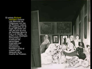 El artista   Richard Hamilton   fusiona Las Meninas de Velázquez con las de Picasso: coloca al malagueño en el lugar del pintor (en vez de lucir la cruz de Santiago lleva la hoz y el martillo, un guiño a su ideología comunista) y sustituye los personajes originales por elementos picassianos. Hamilton pintó el cuadro justo después de la muerte de Picasso.  