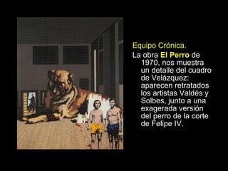 Equipo Crónica. La obra   El Perro  de 1970, nos muestra un detalle del cuadro de Velázquez: aparecen retratados los artistas Valdés y Solbes, junto a una exagerada versión del perro de la corte de Felipe IV. 