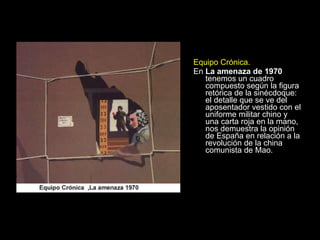 Equipo Crónica. En  La amenaza de 1970  tenemos un cuadro compuesto según la figura retórica de la sinécdoque: el detalle que se ve del aposentador vestido con el uniforme militar chino y una carta roja en la mano, nos demuestra la opinión de España en relación a la revolución de la china comunista de Mao. 