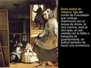 Doña Isabel de Velasco , hija del conde de Fuensalida que contrajo matrimonio con el duque de Arcos, la otra menina, está al otro lado, en pie, vestida con la falda o basquiña de guardainfante, en actitud también de hacer una reverencia 