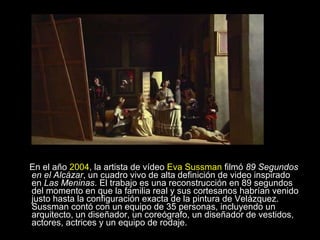 En el año  2004 , la artista de vídeo  Eva Sussman  filmó  89 Segundos en el Alcázar , un cuadro vivo de alta definición de video inspirado en  Las Meninas . El trabajo es una reconstrucción en 89 segundos del momento en que la familia real y sus cortesanos habrían venido justo hasta la configuración exacta de la pintura de Velázquez. Sussman contó con un equipo de 35 personas, incluyendo un arquitecto, un diseñador, un coreógrafo, un diseñador de vestidos, actores, actrices y un equipo de rodaje.  