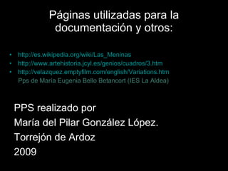 Páginas utilizadas para la documentación y otros: http://es.wikipedia.org/wiki/Las_Meninas http://www.artehistoria.jcyl.es/genios/cuadros/3.htm http://velazquez.emptyfilm.com/english/Variations.htm Pps de María Eugenia Bello Betancort (IES La Aldea) PPS realizado por María del Pilar González López. Torrejón de Ardoz 2009 