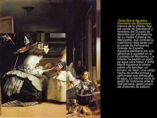 Doña María Agustina Sarmiento de Sotomayor , menina de la infanta, hija del conde de Salvatierra y heredera del Ducado de Abrantes por vía materna de su madre Catalina de Alencastre, que contraería matrimonio más tarde con el conde de Peñaranda Grande de España. Agustina pleitearía por sus derechos a suceder en el Condado de Monterrey. La Infanta ha pedido un poco de agua para beber y doña María Agustina le ofrece sobre una bandeja, un búcaro, es decir, una vasija hecha de arcilla porosa y perfumada que refrescaba el agua. La menina inicia el gesto de reclinarse ante la real persona, gesto propio del protocolo de palacio.  