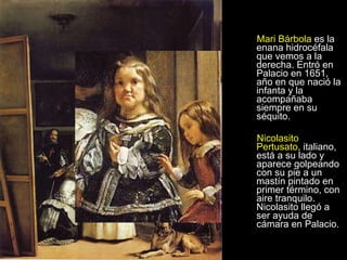 Mari Bárbola  es la enana hidrocéfala que vemos a la derecha. Entró en Palacio en 1651, año en que nació la infanta y la acompañaba siempre en su séquito.  Nicolasito Pertusato , italiano, está a su lado y aparece golpeando con su pie a un mastín pintado en primer término, con aire tranquilo. Nicolasito llegó a ser ayuda de cámara en Palacio.  