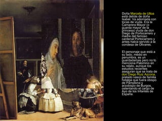 Doña  Marcela de Ulloa  está detrás de doña Isabel. Va adornada con tocas de viuda. Era la Camarera Mayor (o guarda mayor de la princesa) viuda de don Diego de Portocarrero y madre del famoso cardenal Portocarrero y antes había servido a la condesa de Olivares.  El personaje que está a su lado, medio en penumbra, es un guardadamas pero no lo menciona Palomino en su relato, aunque los estudios recientes aseguran que se trata de  don Diego Ruiz Azcona,  prelado vasco de familia hidalga que fuera obispo de Pamplona y arzobispo de Burgos, ostentando el cargo de Ayo de los Infantes de España. 