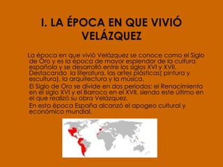 I. LA ÉPOCA EN QUE VIVIÓ VELÁZQUEZ La época en que vivió Velázquez se conoce como el Siglo de Oro y es la época de mayor esplendor de la cultura española y se desarrolló entre los siglos XVI y XVII. Destacando  la literatura, las artes plásticas( pintura y escultura), la arquitectura y la música. El Siglo de Oro se divide en dos periodos: el Renacimiento en el siglo XVI y el Barroco en el XVII, siendo este último en el que realizó su obra Velázquez. En esta época España alcanzó el apogeo cultural y económico mundial.  